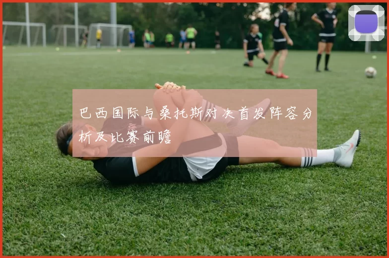 巴西国际与桑托斯对决首发阵容分析及比赛前瞻