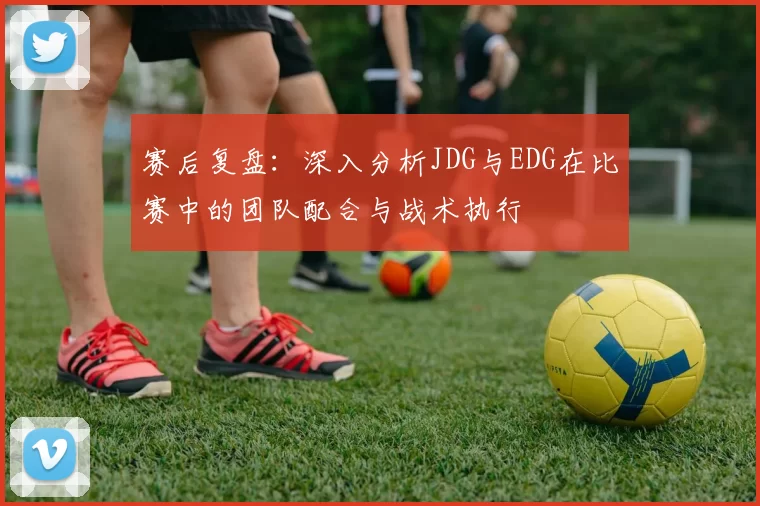 赛后复盘：深入分析JDG与EDG在比赛中的团队配合与战术执行