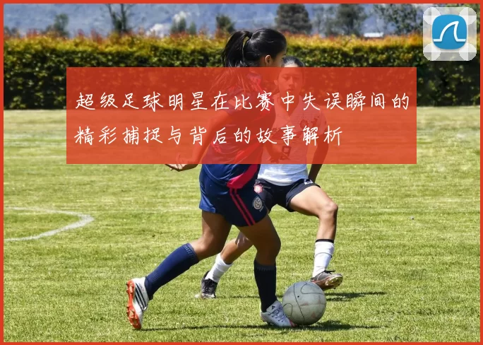 超级足球明星在比赛中失误瞬间的精彩捕捉与背后的故事解析