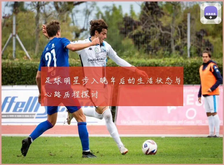 足球明星步入晚年后的生活状态与心路历程探讨