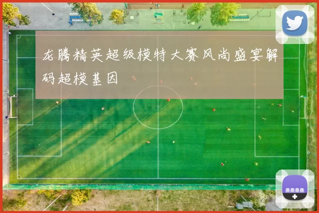 龙腾精英超级模特大赛风尚盛宴解码超模基因