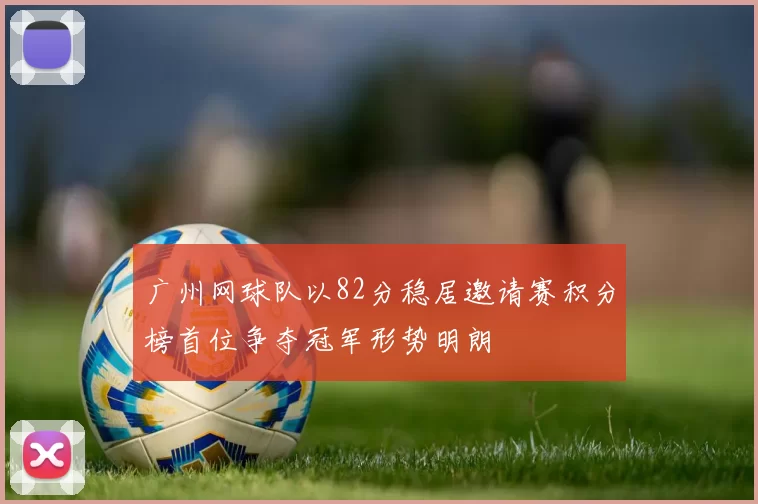 广州网球队以82分稳居邀请赛积分榜首位争夺冠军形势明朗