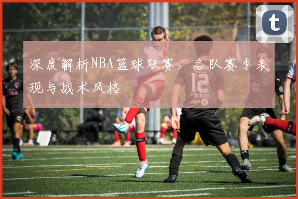 深度解析NBA篮球联赛，各队赛季表现与战术风格