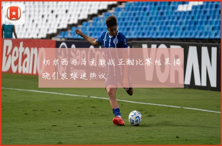 切尔西与马竞激战正酣比赛结果揭晓引发球迷热议