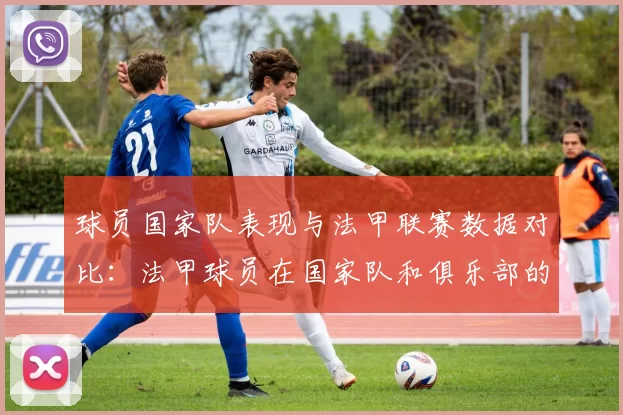 球员国家队表现与法甲联赛数据对比：法甲球员在国家队和俱乐部的表现对比