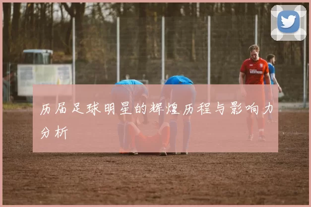 历届足球明星的辉煌历程与影响力分析