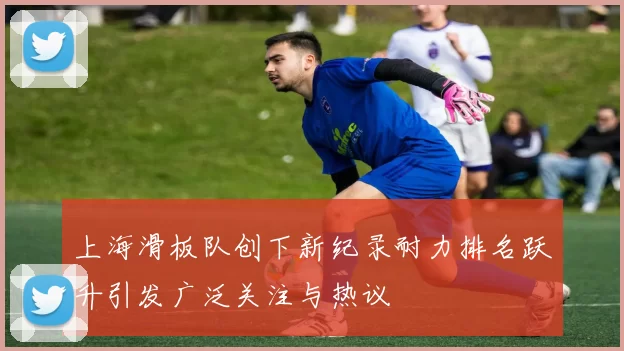 上海滑板队创下新纪录耐力排名跃升引发广泛关注与热议