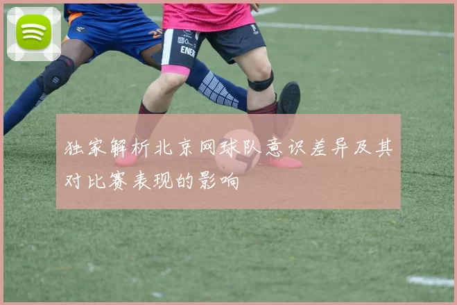 独家解析北京网球队意识差异及其对比赛表现的影响