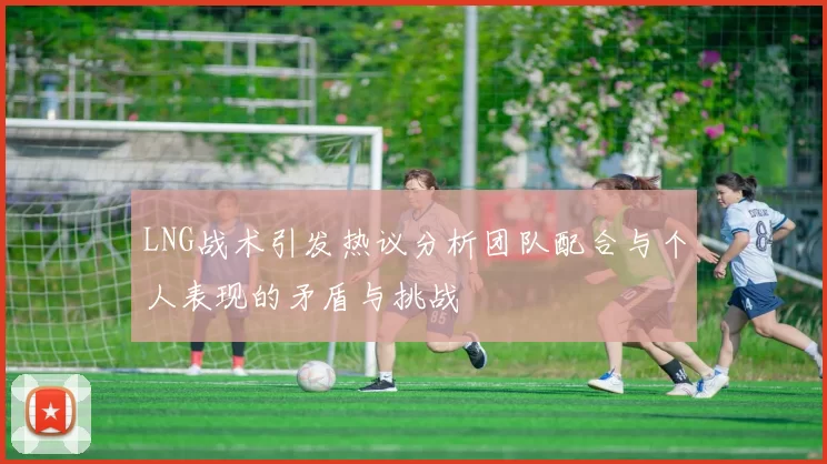 LNG战术引发热议分析团队配合与个人表现的矛盾与挑战