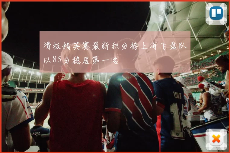 滑板精英赛最新积分榜上海飞盘队以85分稳居第一名