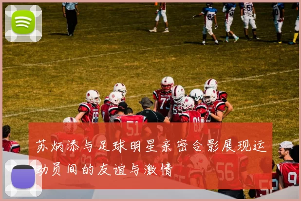 苏炳添与足球明星亲密合影展现运动员间的友谊与激情