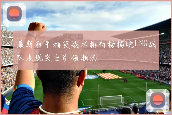 最新和平精英战术排行榜揭晓LNG战队表现突出引领潮流