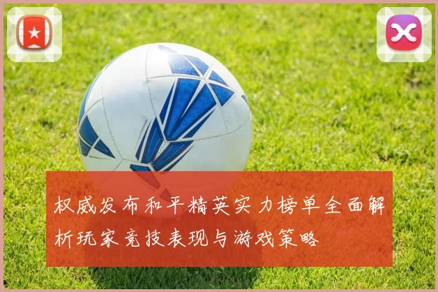 权威发布和平精英实力榜单全面解析玩家竞技表现与游戏策略