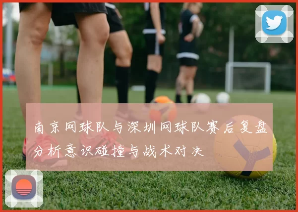 南京网球队与深圳网球队赛后复盘分析意识碰撞与战术对决