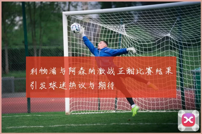 利物浦与阿森纳激战正酣比赛结果引发球迷热议与期待