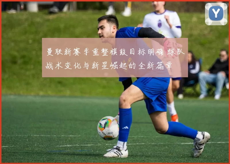 曼联新赛季重整旗鼓目标明确 球队战术变化与新星崛起的全新篇章