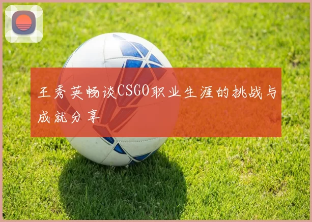 王秀英畅谈CSGO职业生涯的挑战与成就分享