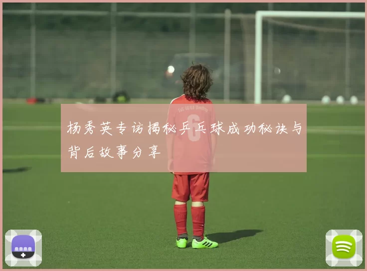 杨秀英专访揭秘乒乓球成功秘诀与背后故事分享