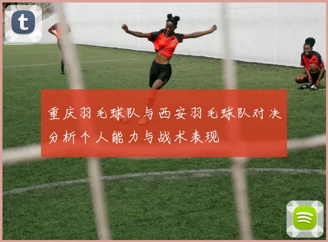 重庆羽毛球队与西安羽毛球队对决分析个人能力与战术表现