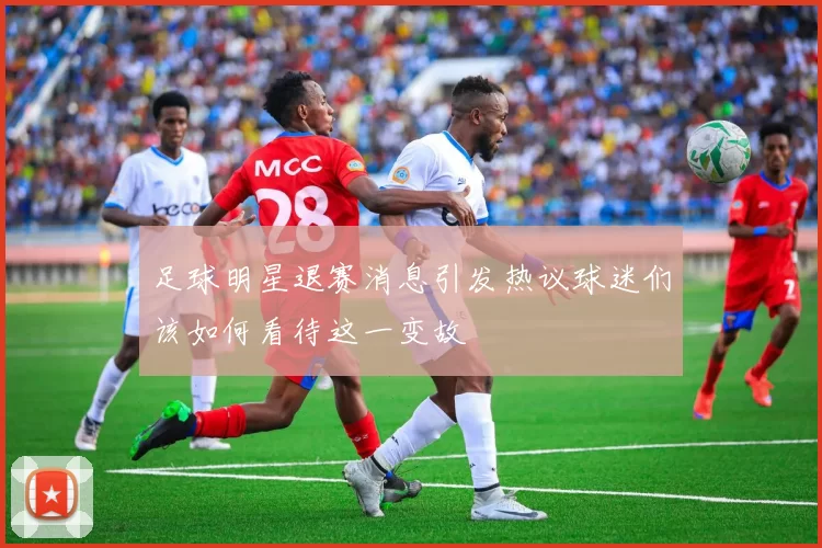 足球明星退赛消息引发热议球迷们该如何看待这一变故