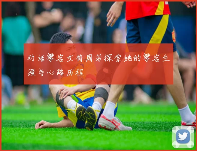 对话攀岩女将周芳探索她的攀岩生涯与心路历程
