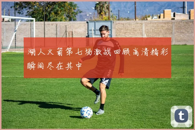 湖人火箭第七场激战回顾高清精彩瞬间尽在其中