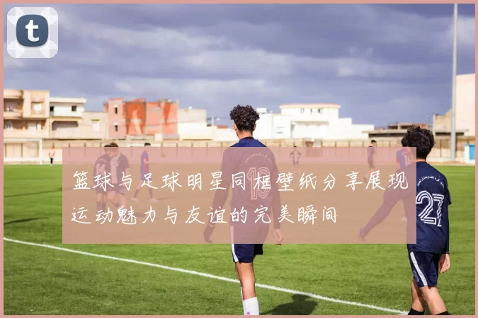 篮球与足球明星同框壁纸分享展现运动魅力与友谊的完美瞬间