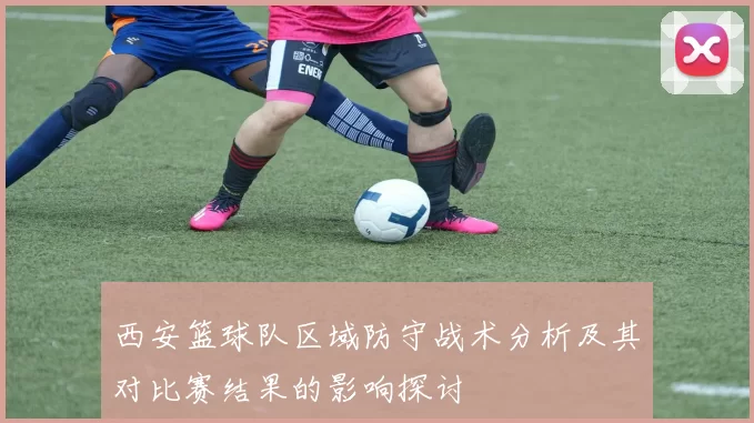 西安篮球队区域防守战术分析及其对比赛结果的影响探讨