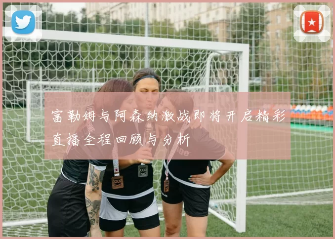 富勒姆与阿森纳激战即将开启精彩直播全程回顾与分析