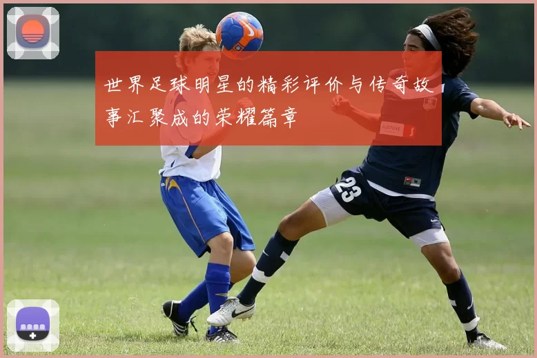 世界足球明星的精彩评价与传奇故事汇聚成的荣耀篇章