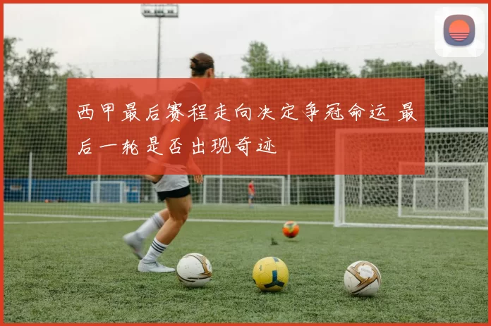 西甲最后赛程走向决定争冠命运 最后一轮是否出现奇迹