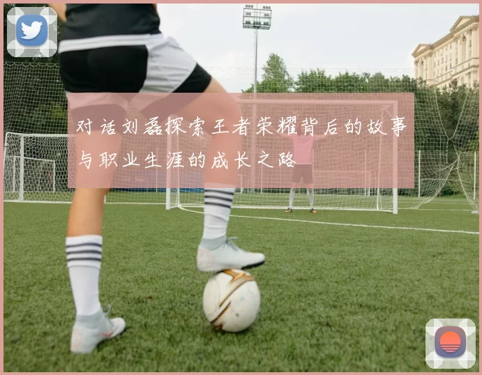对话刘磊探索王者荣耀背后的故事与职业生涯的成长之路