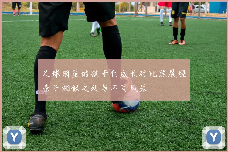足球明星的孩子们成长对比照展现亲子相似之处与不同风采