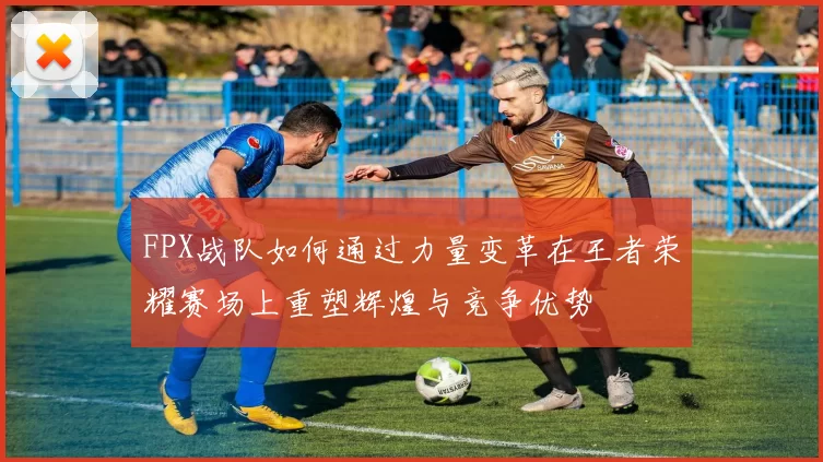 FPX战队如何通过力量变革在王者荣耀赛场上重塑辉煌与竞争优势