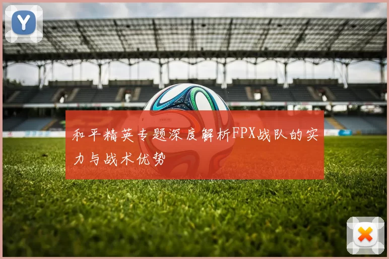 和平精英专题深度解析FPX战队的实力与战术优势