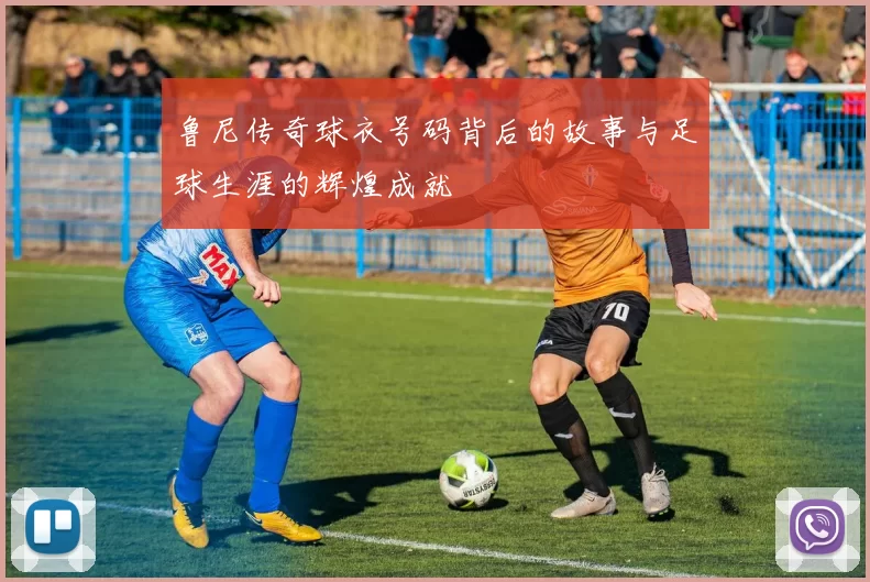 鲁尼传奇球衣号码背后的故事与足球生涯的辉煌成就