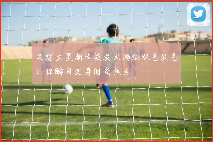 足球女星潮流染发大揭秘双色发色让你瞬间变身时尚焦点