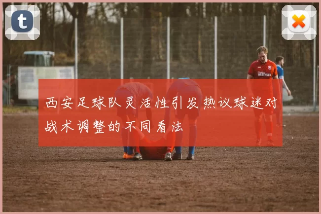 西安足球队灵活性引发热议球迷对战术调整的不同看法