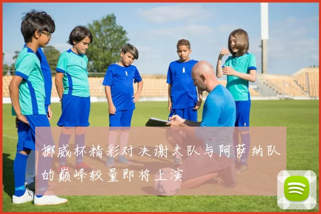 挪威杯精彩对决谢夫队与阿萨纳队的巅峰较量即将上演