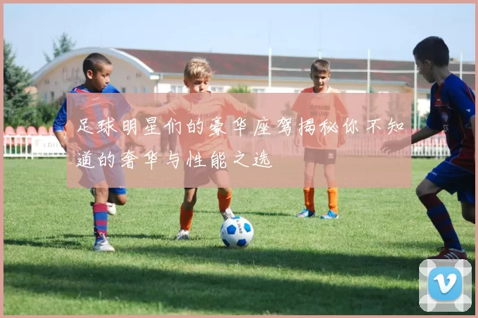 足球明星们的豪华座驾揭秘你不知道的奢华与性能之选