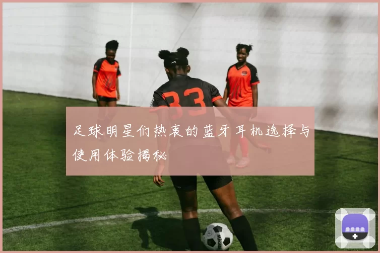 足球明星们热衷的蓝牙耳机选择与使用体验揭秘