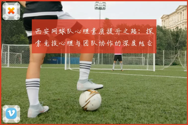 西安网球队心理素质提升之路：探索竞技心理与团队协作的深度结合