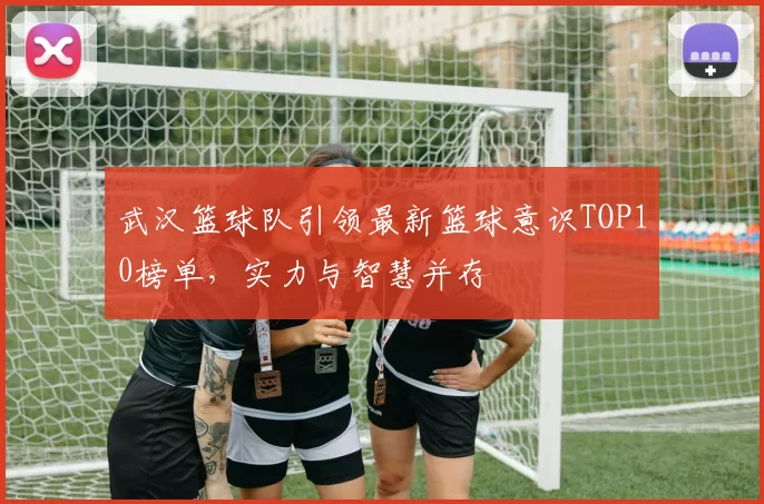 武汉篮球队引领最新篮球意识TOP10榜单，实力与智慧并存