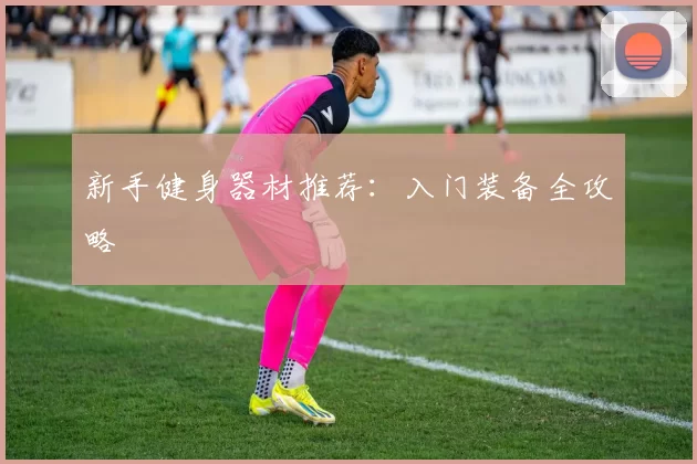 新手健身器材推荐：入门装备全攻略