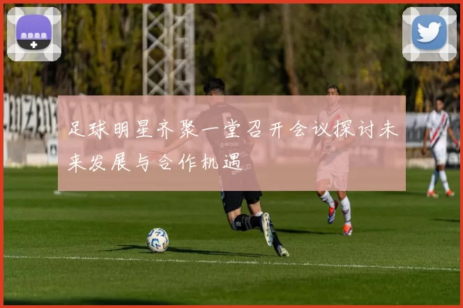 足球明星齐聚一堂召开会议探讨未来发展与合作机遇