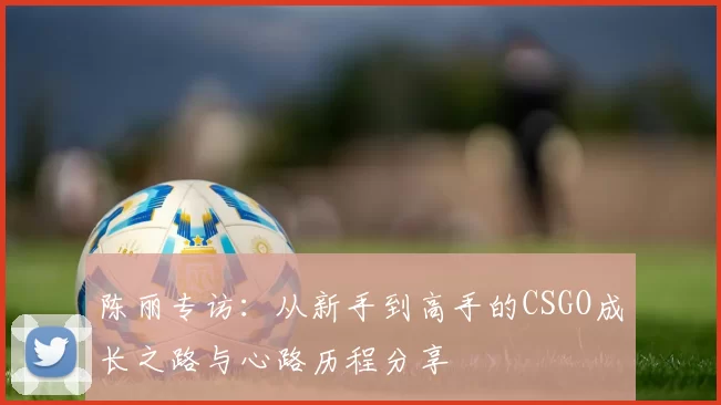 陈丽专访：从新手到高手的CSGO成长之路与心路历程分享