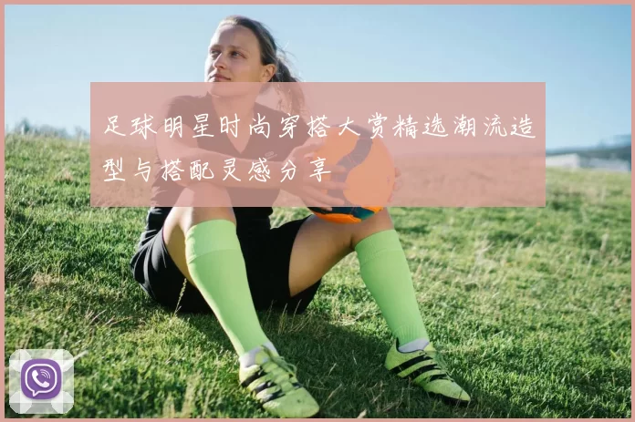 足球明星时尚穿搭大赏精选潮流造型与搭配灵感分享
