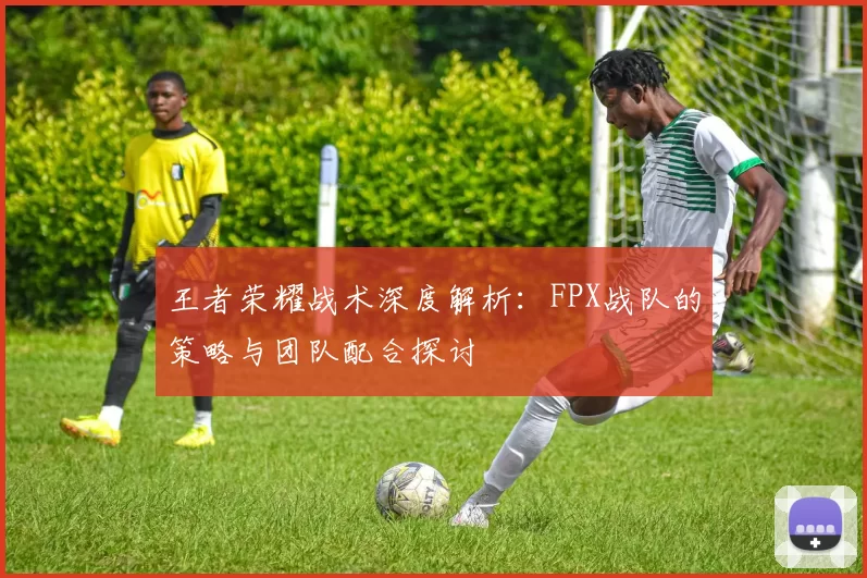王者荣耀战术深度解析：FPX战队的策略与团队配合探讨