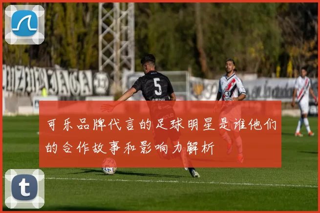 可乐品牌代言的足球明星是谁他们的合作故事和影响力解析