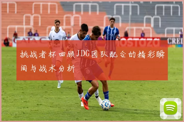 挑战者杯回顾JDG团队配合的精彩瞬间与战术分析
